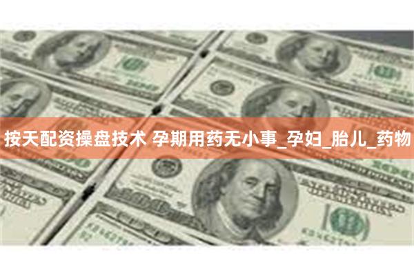 按天配资操盘技术 孕期用药无小事_孕妇_胎儿_药物