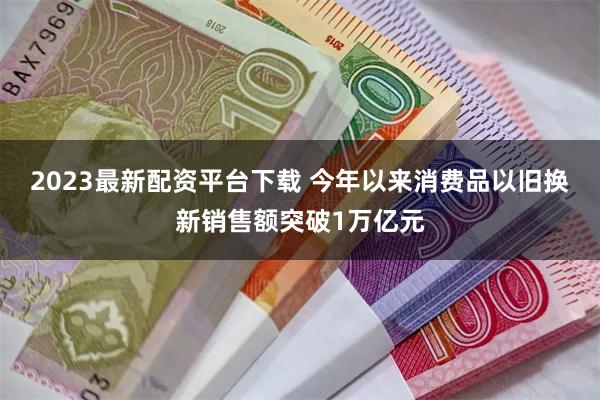 2023最新配资平台下载 今年以来消费品以旧换新销售额突破1万亿元