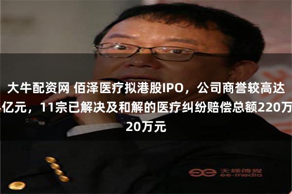 大牛配资网 佰泽医疗拟港股IPO，公司商誉较高达24亿元，11宗已解决及和解的医疗纠纷赔偿总额220万元