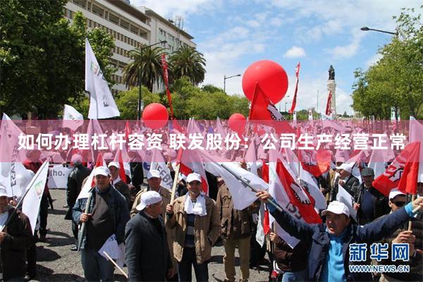 如何办理杠杆容资 联发股份：公司生产经营正常
