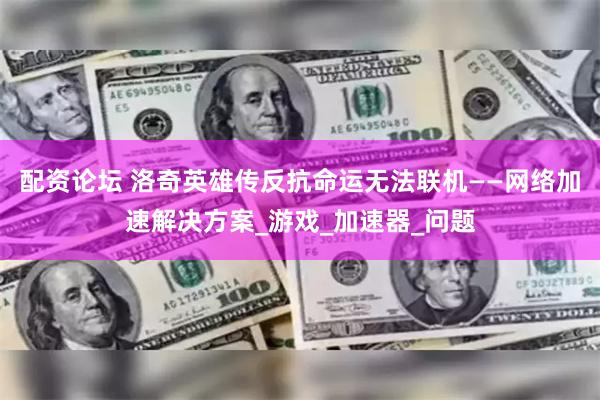 配资论坛 洛奇英雄传反抗命运无法联机——网络加速解决方案_游戏_加速器_问题