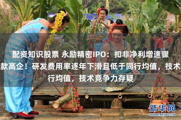配资知识股票 永励精密IPO：扣非净利增速骤降、应收账款高企！研发费用率逐年下滑且低于同行均值，技术竞争力存疑