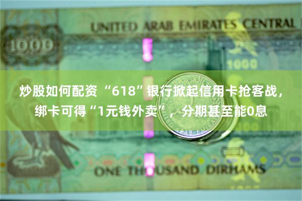 炒股如何配资 “618”银行掀起信用卡抢客战，绑卡可得“1元钱外卖”，分期甚至能0息