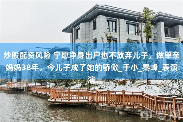 炒股配资风险 宁愿净身出户也不放弃儿子，做单亲妈妈38年，今儿子成了她的骄傲_于小_秦峰_表演