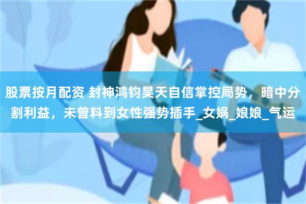 股票按月配资 封神鸿钧昊天自信掌控局势，暗中分割利益，未曾料到女性强势插手_女娲_娘娘_气运
