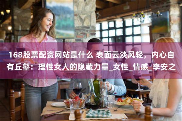 168股票配资网站是什么 表面云淡风轻，内心自有丘壑：理性女人的隐藏力量_女性_情感_李安之