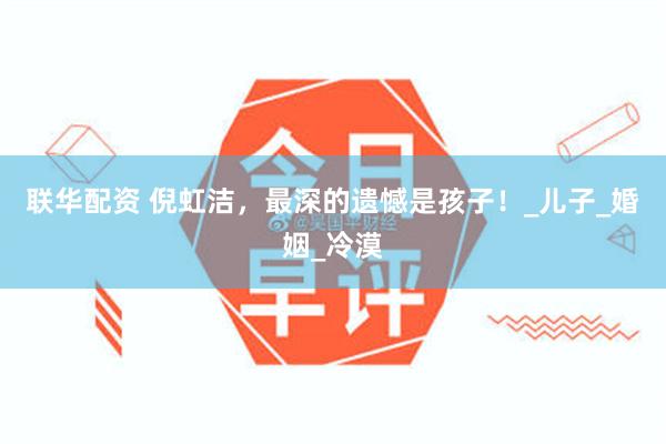 联华配资 倪虹洁，最深的遗憾是孩子！_儿子_婚姻_冷漠
