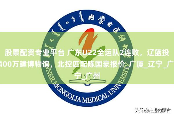 股票配资专业平台 广东U22全运队2连败，辽篮投1400万建博物馆，北控匹配陈国豪报价_广厦_辽宁_广州