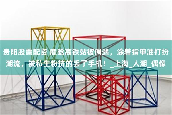 贵阳股票配资 鹿晗高铁站被偶遇，涂着指甲油打扮潮流，被私生粉挤的丢了手机！_上海_人潮_偶像