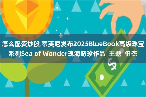 怎么配资炒股 蒂芙尼发布2025BlueBook高级珠宝系列Sea of Wonder瑰海奇珍作品_主题_伯杰