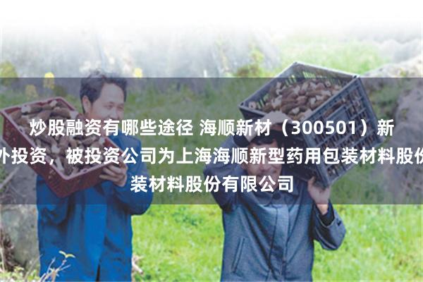 炒股融资有哪些途径 海顺新材（300501）新增一起对外投资，被投资公司为上海海顺新型药用包装材料股份有限公司