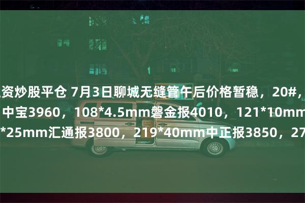 融资炒股平仓 7月3日聊城无缝管午后价格暂稳,20#,42*4mm九阳3960,中宝3960,108*4.5mm磐金报4010,121*10mm中冶报3950,108*25mm汇通报3800,219*40mm中正报3850,273*25mm山东荣智报3870,377*10mm包钢报4240,426*12mm鑫鹏源报4300,过磅含税。(元/吨)