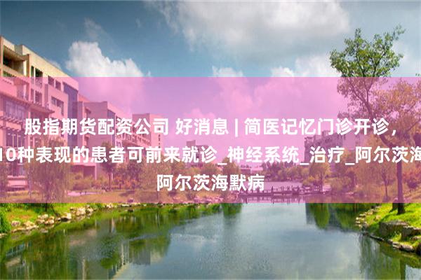 股指期货配资公司 好消息 | 简医记忆门诊开诊，有这10种表现的患者可前来就诊_神经系统_治疗_阿尔茨海默病