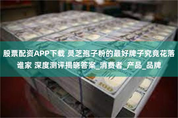股票配资APP下载 灵芝孢子粉的最好牌子究竟花落谁家 深度测评揭晓答案_消费者_产品_品牌