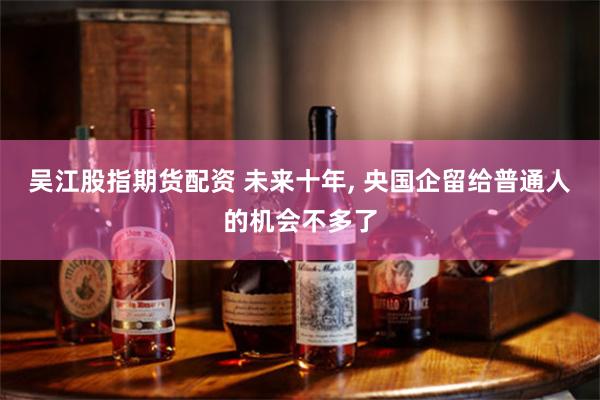吴江股指期货配资 未来十年, 央国企留给普通人的机会不多了