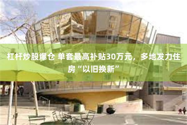 杠杆炒股爆仓 单套最高补贴30万元，多地发力住房“以旧换新”