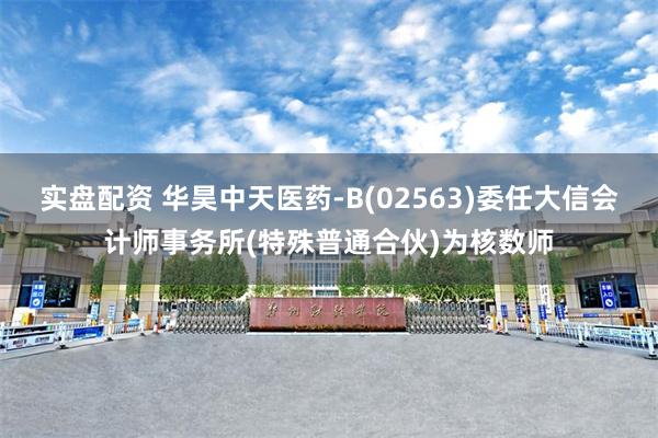 实盘配资 华昊中天医药-B(02563)委任大信会计师事务所(特殊普通合伙)为核数师