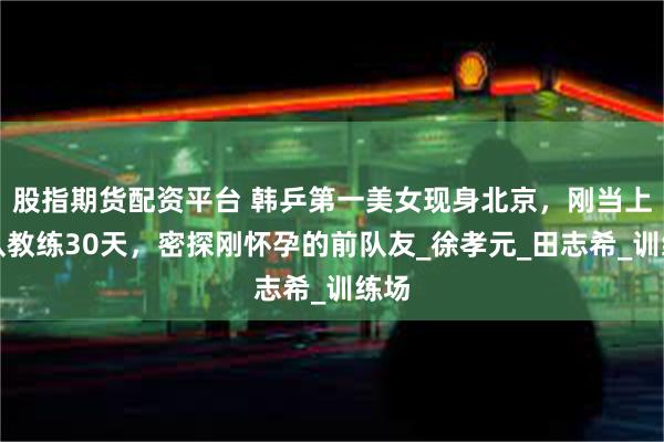 股指期货配资平台 韩乒第一美女现身北京，刚当上女队教练30天，密探刚怀孕的前队友_徐孝元_田志希_训练场