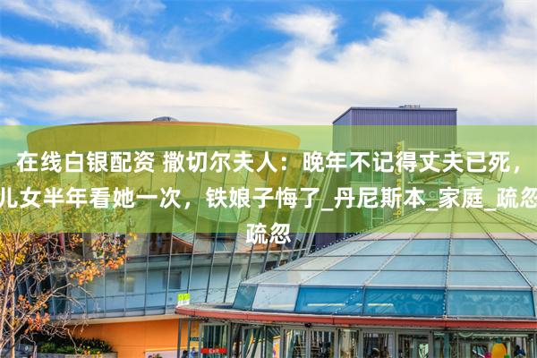 在线白银配资 撒切尔夫人：晚年不记得丈夫已死，儿女半年看她一次，铁娘子悔了_丹尼斯本_家庭_疏忽