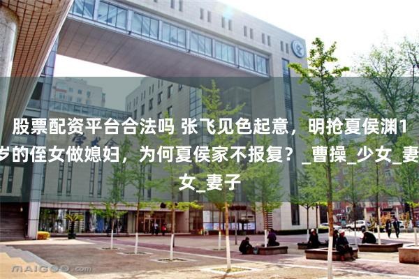 股票配资平台合法吗 张飞见色起意，明抢夏侯渊13岁的侄女做媳妇，为何夏侯家不报复？_曹操_少女_妻子