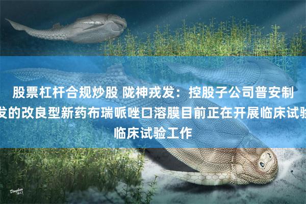 股票杠杆合规炒股 陇神戎发：控股子公司普安制药开发的改良型新药布瑞哌唑口溶膜目前正在开展临床试验工作
