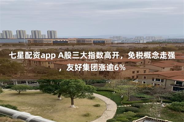 七星配资app A股三大指数高开，免税概念走强，友好集团涨逾6%