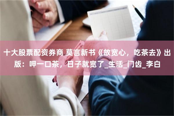 十大股票配资券商 莫言新书《放宽心，吃茶去》出版：呷一口茶，日子就宽了_生活_门齿_李白