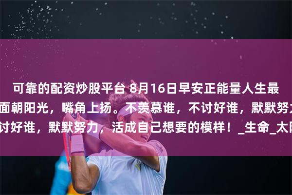 可靠的配资炒股平台 8月16日早安正能量人生最好的状态：是每天醒来，面朝阳光，嘴角上扬。不羡慕谁，不讨好谁，默默努力，活成自己想要的模样！_生命_太阳_白无重