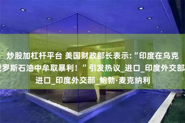 炒股加杠杆平台 美国财政部长表示:“印度在乌克兰战争期间从俄罗斯石油中牟取暴利！”引发热议_进口_印度外交部_鲍勃·麦克纳利