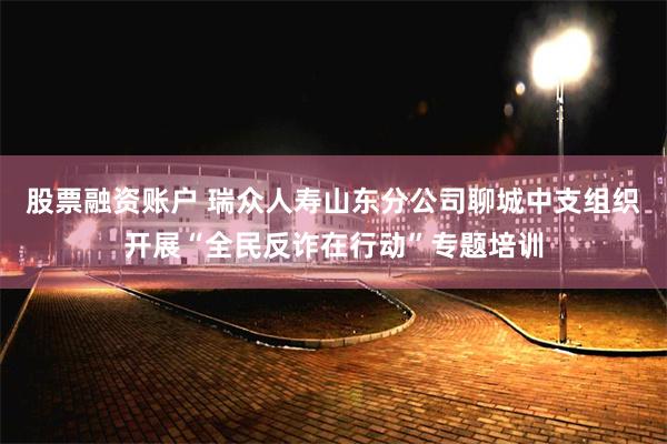 股票融资账户 瑞众人寿山东分公司聊城中支组织开展“全民反诈在行动”专题培训