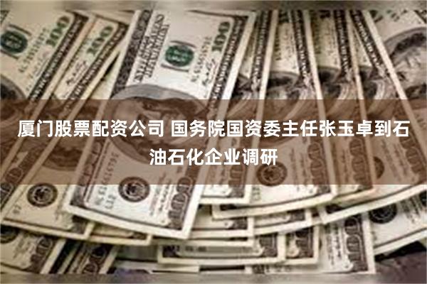厦门股票配资公司 国务院国资委主任张玉卓到石油石化企业调研