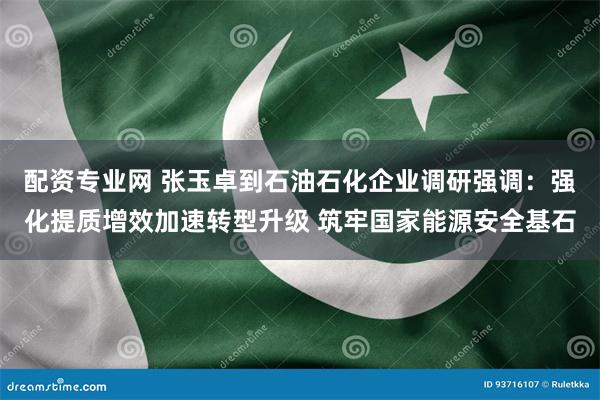 配资专业网 张玉卓到石油石化企业调研强调：强化提质增效加速转型升级 筑牢国家能源安全基石
