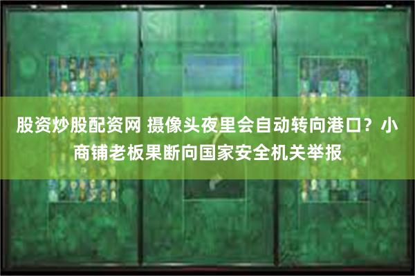 股资炒股配资网 摄像头夜里会自动转向港口？小商铺老板果断向国家安全机关举报