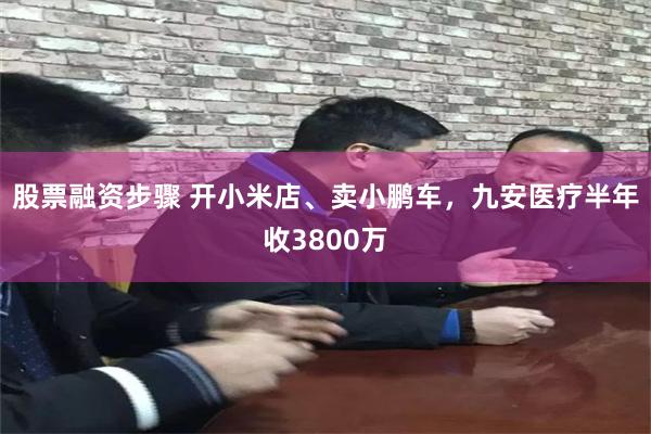 股票融资步骤 开小米店、卖小鹏车，九安医疗半年收3800万