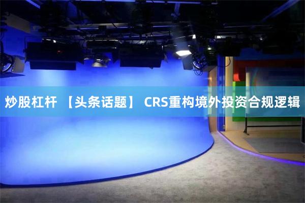 炒股杠杆 【头条话题】 CRS重构境外投资合规逻辑