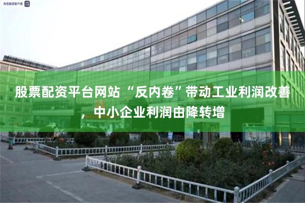 股票配资平台网站 “反内卷”带动工业利润改善，中小企业利润由降转增
