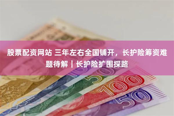 股票配资网站 三年左右全国铺开，长护险筹资难题待解｜长护险扩围探路