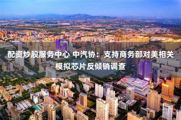 配资炒股服务中心 中汽协：支持商务部对美相关模拟芯片反倾销调查