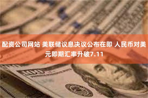 配资公司网站 美联储议息决议公布在即 人民币对美元即期汇率升破7.11
