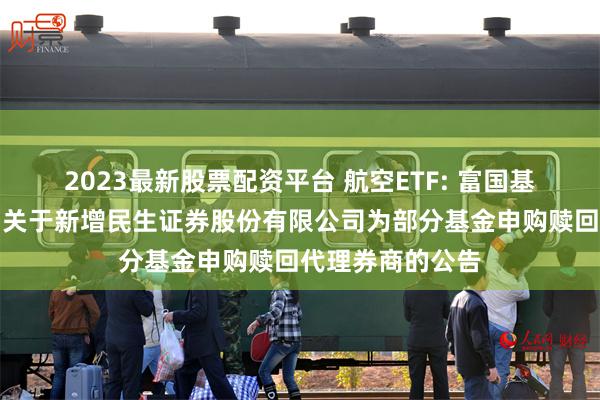2023最新股票配资平台 航空ETF: 富国基金管理有限公司关于新增民生证券股份有限公司为部分基金申购赎回代理券商的公告