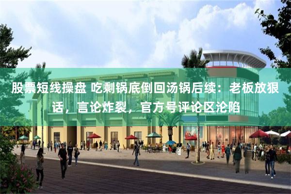 股票短线操盘 吃剩锅底倒回汤锅后续：老板放狠话，言论炸裂，官方号评论区沦陷