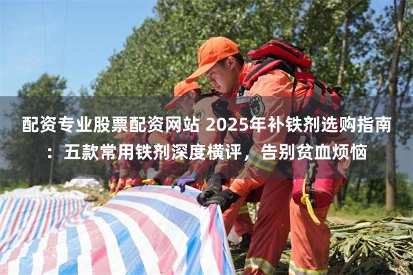 配资专业股票配资网站 2025年补铁剂选购指南：五款常用铁剂深度横评，告别贫血烦恼