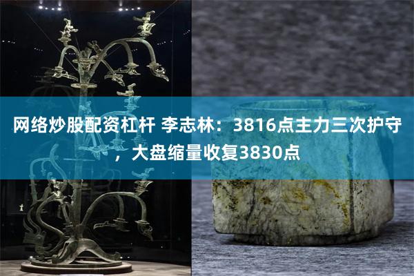 网络炒股配资杠杆 李志林：3816点主力三次护守，大盘缩量收复3830点