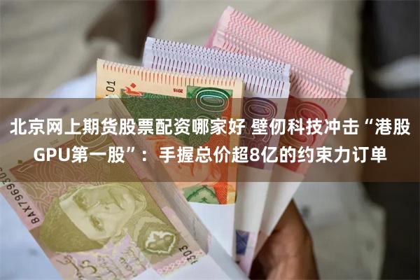 北京网上期货股票配资哪家好 壁仞科技冲击“港股GPU第一股”：手握总价超8亿的约束力订单