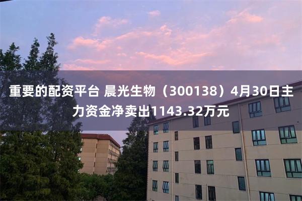 重要的配资平台 晨光生物（300138）4月30日主力资金净卖出1143.32万元