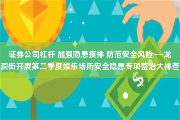 证券公司杠杆 加强隐患摸排 防范安全风险——龙洞街开展第二季度娱乐场所安全隐患专项整治大排查